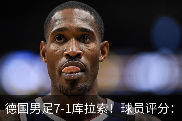 德国男足7-1库拉索！球员评分：2人满分、2人优秀、3人及格、1人太拉胯